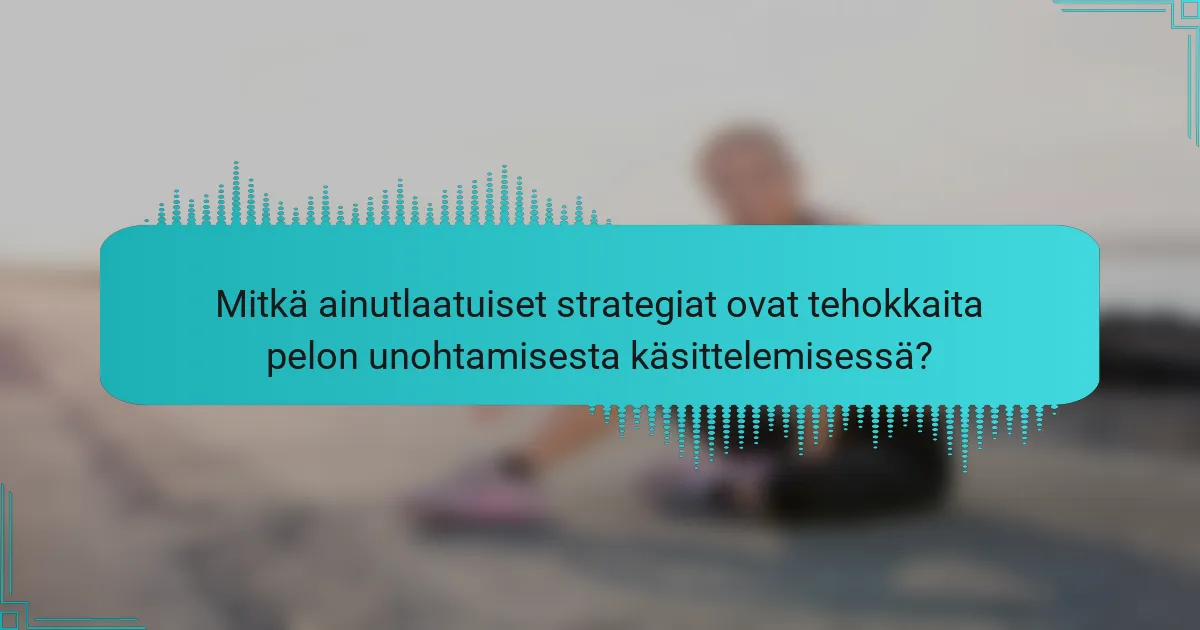 Mitkä ainutlaatuiset strategiat ovat tehokkaita pelon unohtamisesta käsittelemisessä?